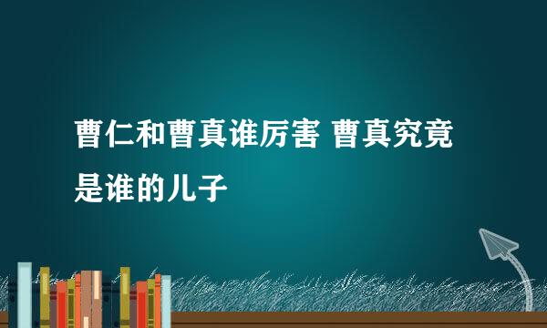 曹仁和曹真谁厉害 曹真究竟是谁的儿子