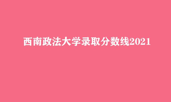 西南政法大学录取分数线2021