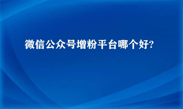 微信公众号增粉平台哪个好?