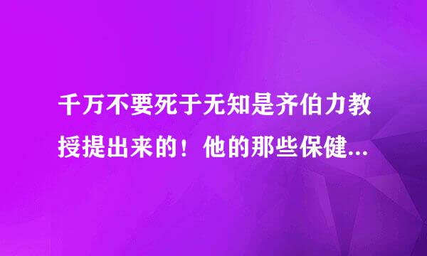 千万不要死于无知是齐伯力教授提出来的！他的那些保健知识靠谱不靠谱？我想要记下来用呢！知道的说点真相