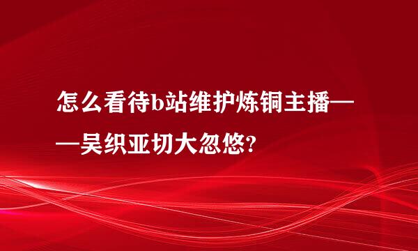 怎么看待b站维护炼铜主播——吴织亚切大忽悠?