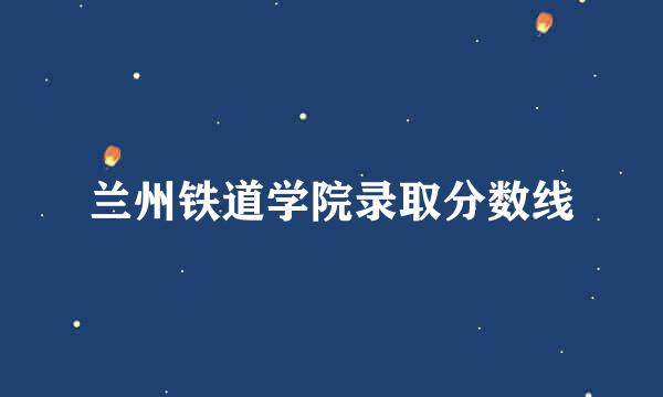 兰州铁道学院录取分数线