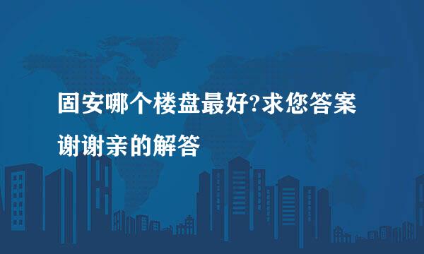 固安哪个楼盘最好?求您答案谢谢亲的解答