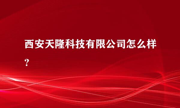 西安天隆科技有限公司怎么样？