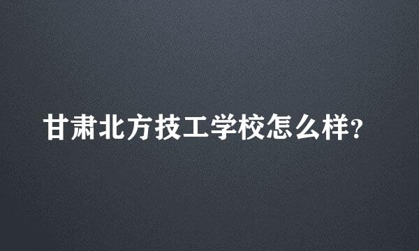 甘肃北方技工学校怎么样？