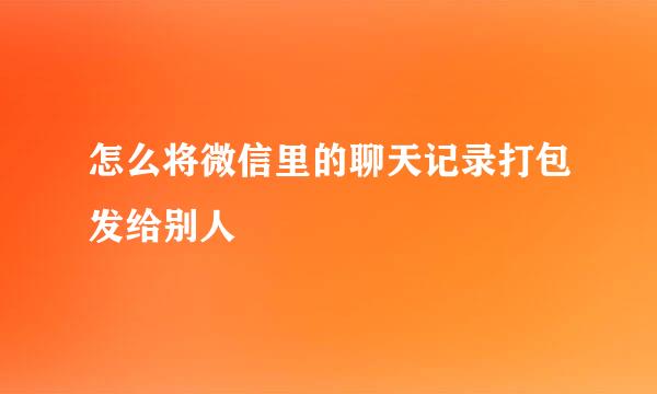 怎么将微信里的聊天记录打包发给别人