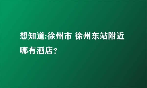 想知道:徐州市 徐州东站附近哪有酒店？