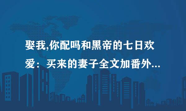 娶我,你配吗和黑帝的七日欢爱：买来的妻子全文加番外完整txt