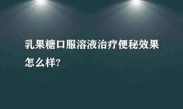 乳果糖口服溶液治疗便秘效果怎么样?