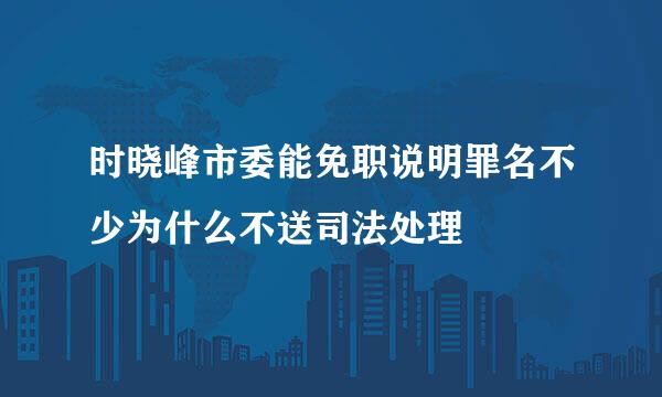 时晓峰市委能免职说明罪名不少为什么不送司法处理