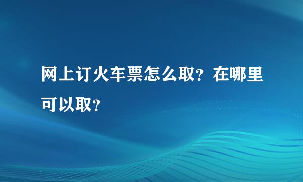 网上订火车票怎么取？在哪里可以取？