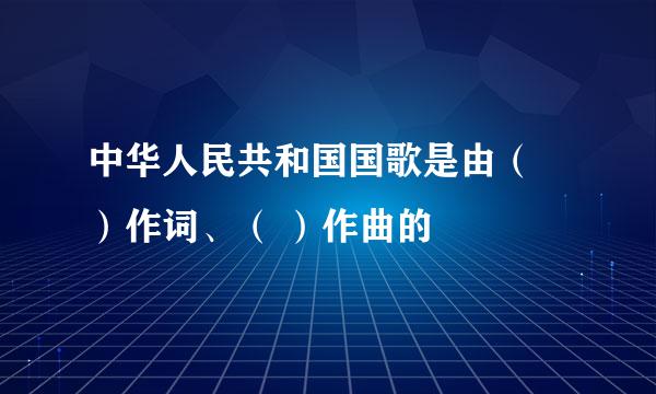 中华人民共和国国歌是由（ ）作词、（ ）作曲的