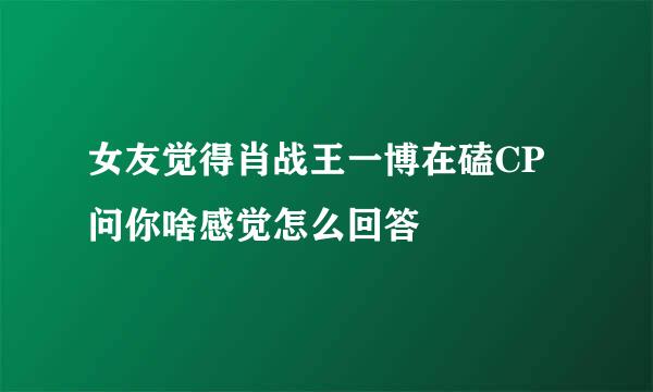 女友觉得肖战王一博在磕CP问你啥感觉怎么回答