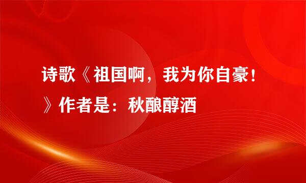 诗歌《祖国啊，我为你自豪！》作者是：秋酿醇酒