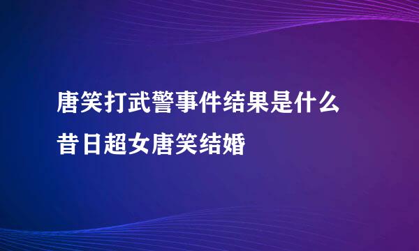 唐笑打武警事件结果是什么 昔日超女唐笑结婚