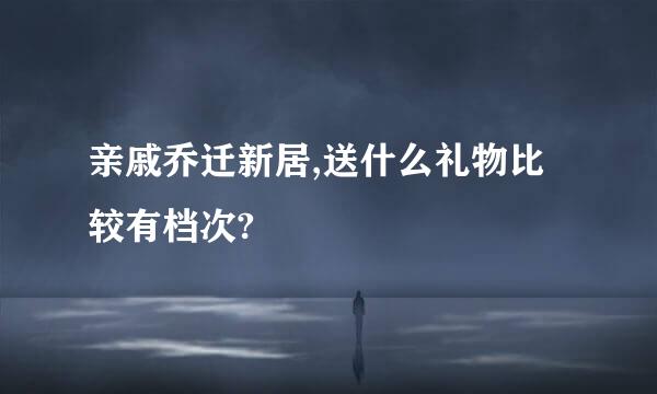 亲戚乔迁新居,送什么礼物比较有档次?