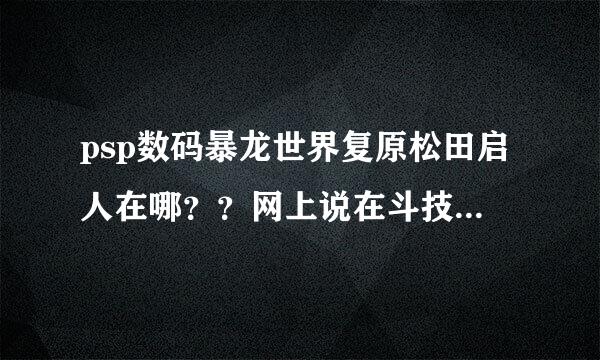 psp数码暴龙世界复原松田启人在哪？？网上说在斗技场作为对手。但我找不到啊~~~要打败他才能进化啊~~~