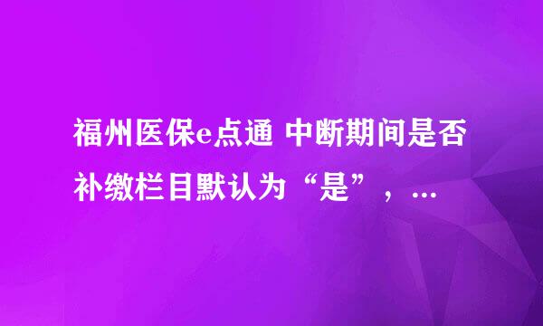 福州医保e点通 中断期间是否补缴栏目默认为“是”，为什么不能修改