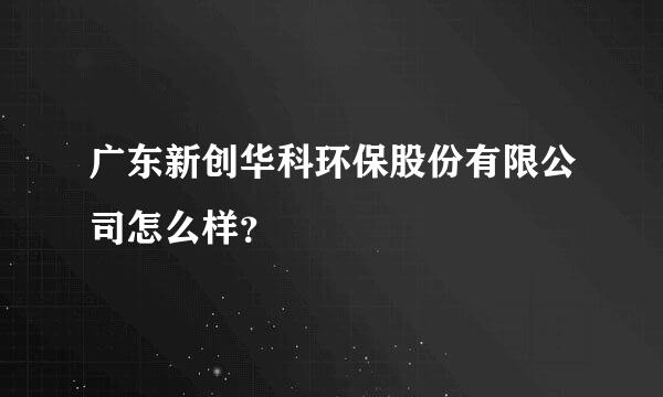 广东新创华科环保股份有限公司怎么样？