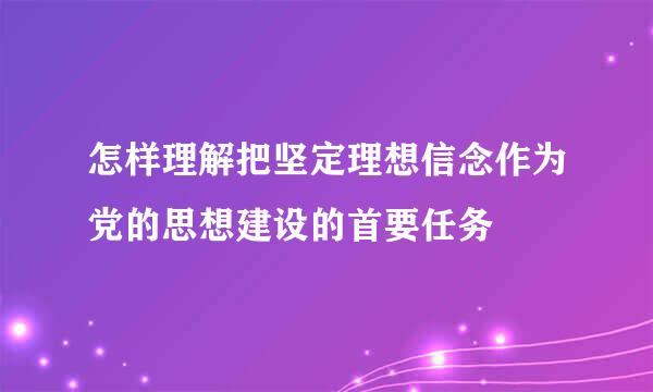 怎样理解把坚定理想信念作为党的思想建设的首要任务