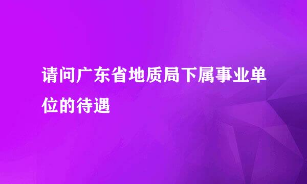 请问广东省地质局下属事业单位的待遇