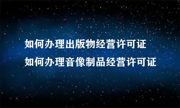 如何办理出版物经营许可证 如何办理音像制品经营许可证