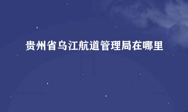 贵州省乌江航道管理局在哪里