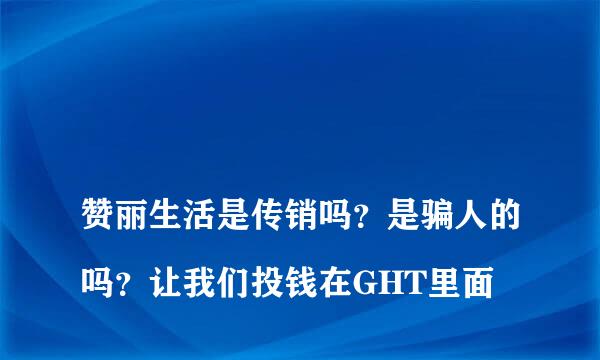 
赞丽生活是传销吗？是骗人的吗？让我们投钱在GHT里面
