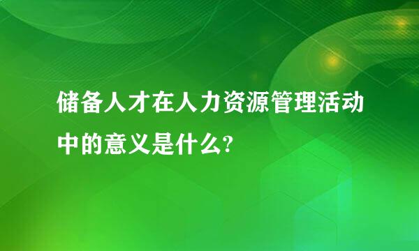 储备人才在人力资源管理活动中的意义是什么?