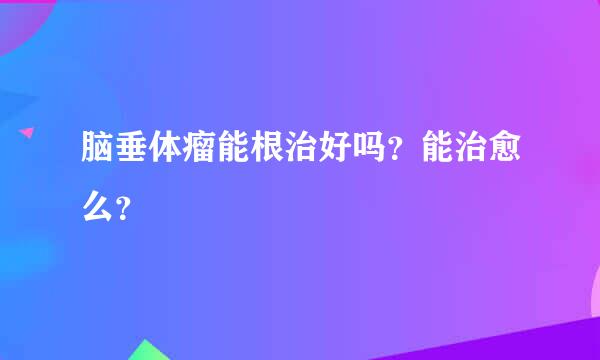 脑垂体瘤能根治好吗？能治愈么？