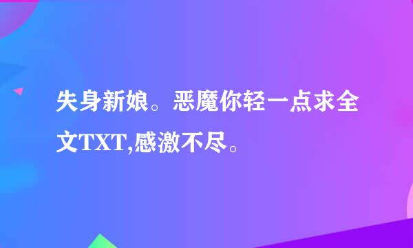 失身新娘。恶魔你轻一点求全文TXT,感激不尽。