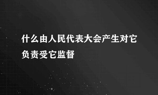 什么由人民代表大会产生对它负责受它监督