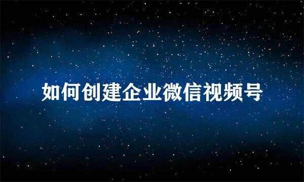 如何创建企业微信视频号