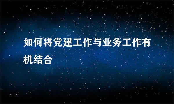 如何将党建工作与业务工作有机结合