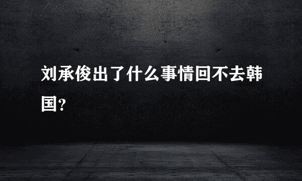 刘承俊出了什么事情回不去韩国？