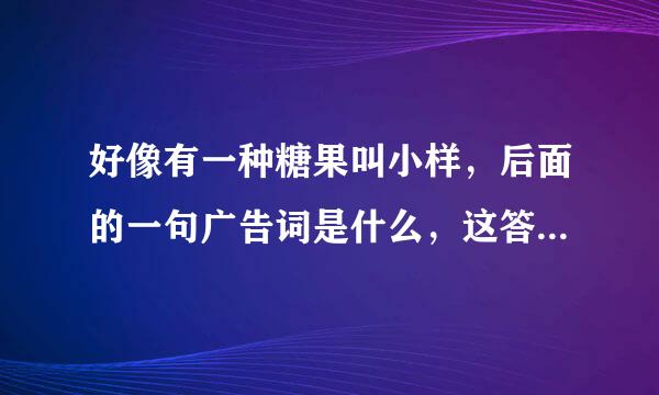 好像有一种糖果叫小样，后面的一句广告词是什么，这答案对我很重要