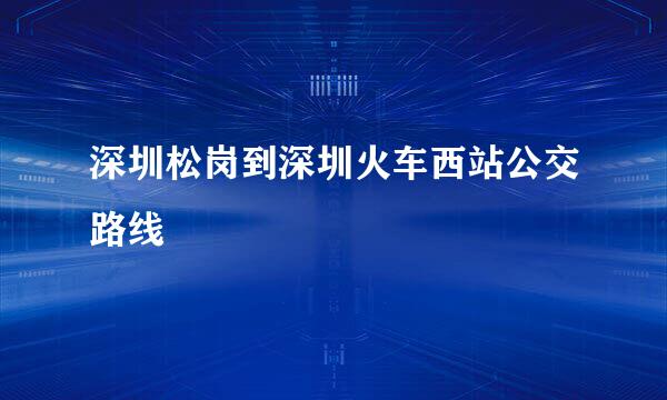 深圳松岗到深圳火车西站公交路线