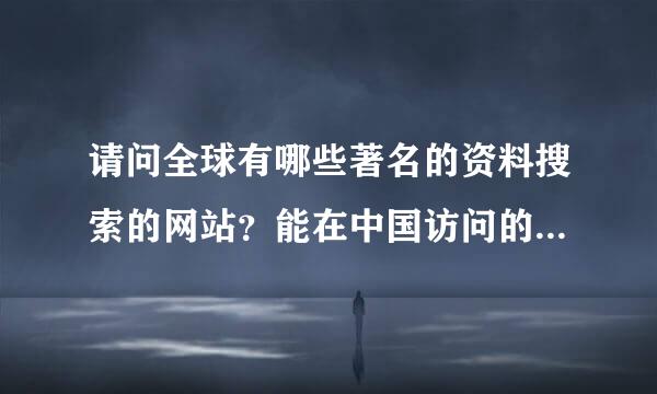 请问全球有哪些著名的资料搜索的网站？能在中国访问的。谢谢！！！