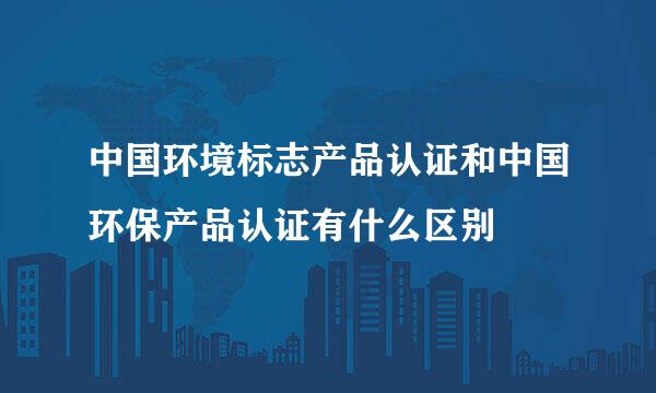 中国环境标志产品认证和中国环保产品认证有什么区别