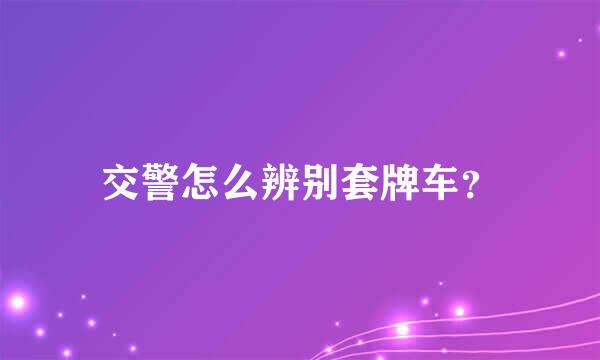 交警怎么辨别套牌车？