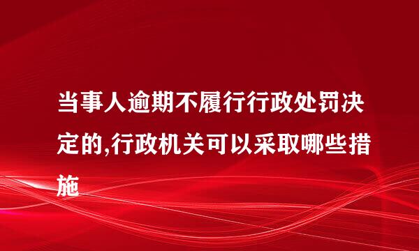 当事人逾期不履行行政处罚决定的,行政机关可以采取哪些措施