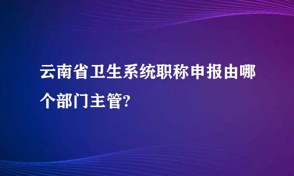 云南省卫生系统职称申报由哪个部门主管?