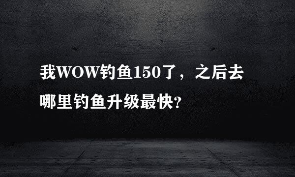 我WOW钓鱼150了，之后去哪里钓鱼升级最快？