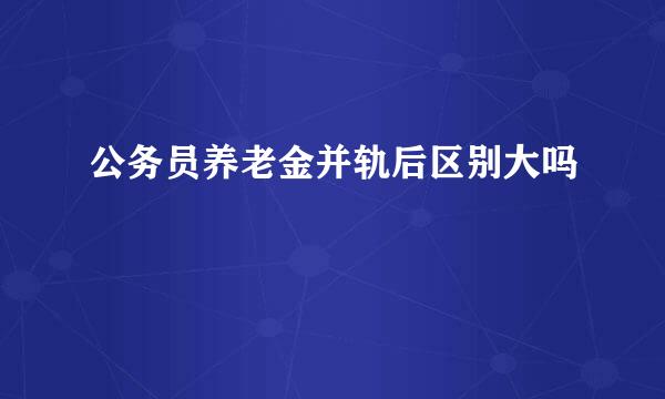 公务员养老金并轨后区别大吗