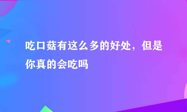 吃口菇有这么多的好处，但是你真的会吃吗