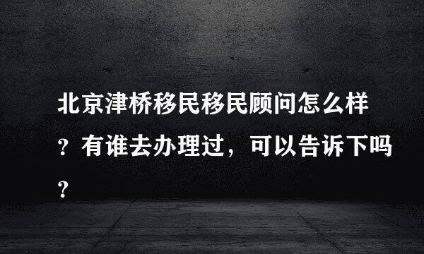 北京津桥移民移民顾问怎么样？有谁去办理过，可以告诉下吗？