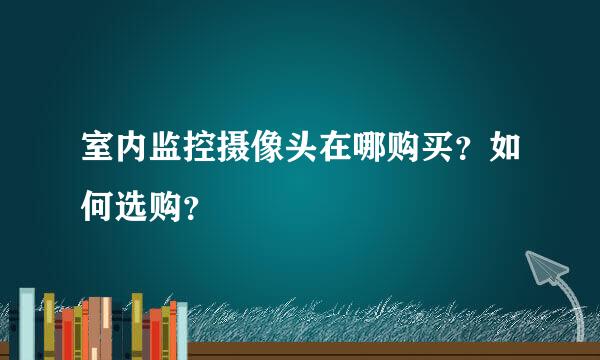 室内监控摄像头在哪购买？如何选购？