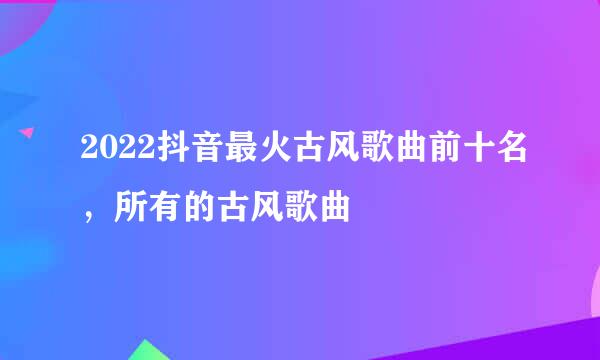 2022抖音最火古风歌曲前十名，所有的古风歌曲