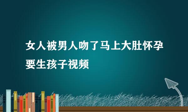 女人被男人吻了马上大肚怀孕要生孩子视频