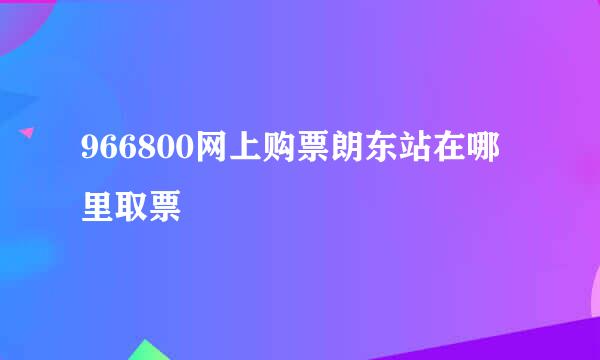 966800网上购票朗东站在哪里取票